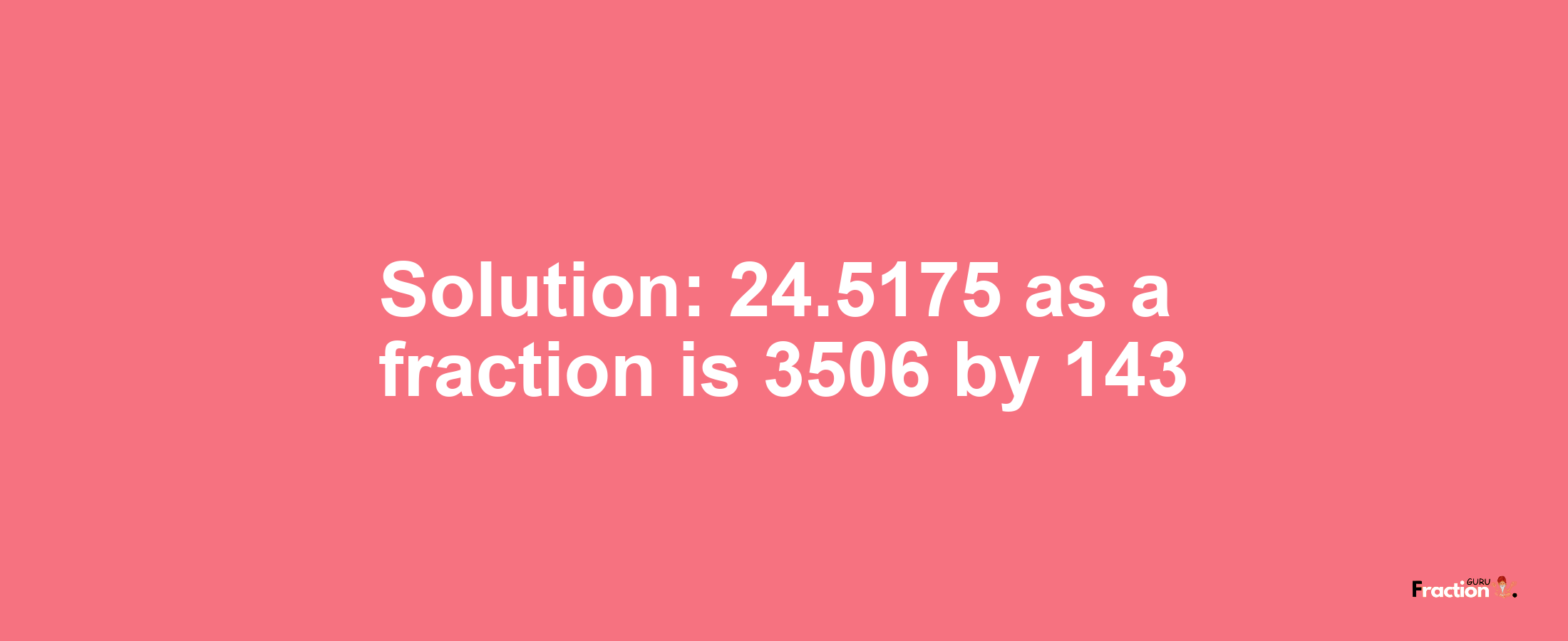 Solution:24.5175 as a fraction is 3506/143